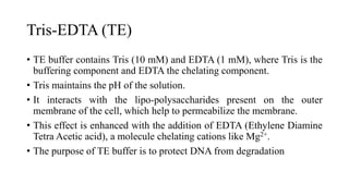 Tris-EDTA (TE)
• TE buffer contains Tris (10 mM) and EDTA (1 mM), where Tris is the
buffering component and EDTA the chelating component.
• Tris maintains the pH of the solution.
• It interacts with the lipo-polysaccharides present on the outer
membrane of the cell, which help to permeabilize the membrane.
• This effect is enhanced with the addition of EDTA (Ethylene Diamine
Tetra Acetic acid), a molecule chelating cations like Mg2+.
• The purpose of TE buffer is to protect DNA from degradation
 