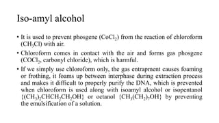 Iso-amyl alcohol
• It is used to prevent phosgene (CoCl2) from the reaction of chloroform
(CH3Cl) with air.
• Chloroform comes in contact with the air and forms gas phosgene
(COCl2, carbonyl chloride), which is harmful.
• If we simply use chloroform only, the gas entrapment causes foaming
or frothing, it foams up between interphase during extraction process
and makes it difficult to properly purify the DNA, which is prevented
when chloroform is used along with isoamyl alcohol or isopentanol
{(CH3)2CHCH2CH2OH} or octanol {CH3(CH2)7OH} by preventing
the emulsification of a solution.
 