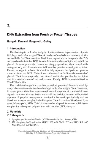 DNA Extraction from Fresh or Frozen Tissues                                              5




2
DNA Extraction from Fresh or Frozen Tissues

Hongxin Fan and Margaret L. Gulley

1. Introduction
   The first step in molecular analysis of patient tissues is preparation of puri-
fied, high molecular weight DNA. A number of methods and commercial kits
are available for DNA isolation. Traditional organic extraction protocols (1,2)
are based on the fact that DNA is soluble in water whereas lipids are soluble in
phenol. In these protocols, tissues are disaggregated and then treated with
detergent to lyse cell membranes followed by proteinase to digest proteins.
Phenol, an organic solvent, is added to help separate the lipids and protein
remnants from the DNA. Chloroform is then used to facilitate the removal of
phenol. DNA is subsequently concentrated and further purified by precipita-
tion in a cold mixture of salt and ethanol. Finally, DNA is resolubilized in
Tris-EDTA buffer.
   The traditional organic extraction procedure presented herein is used by
many laboratories to obtain abundant high molecular weight DNA. However,
in recent years, there has been a trend toward adoption of commercial non-
organic protocols that are faster and avoid the toxicity inherent with phenol
exposure. A popular nonorganic extraction kit that works particularly well on
blood and marrow samples is the Puregene DNA Extraction Kit (Gentra Sys-
tems, Minneapolis, MN). This kit can also be adapted for use on solid tissue
samples for subsequent polymerase chain reaction (PCR) analysis.

2. Materials
2.1. Reagents
 1. Lymphocyte Separation Media (ICN Biomedicals Inc., Aurora, OH).
 2. 1X phosphate buffered saline (PBS): 137 mM NaCl, 2.7 mM KCl, 4.3 mM
    Na2HPO4, 1.4 mM KH2PO4.

           From: Methods in Molecular Medicine, vol. 49: Molecular Pathology Protocols
                   Edited by: A. A. Killeen © Humana Press Inc., Totowa, NJ

                                               5
 