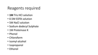 Reagents required
• 1M Tris HCl solution
• 0.5M EDTA solution
• 5M NaCl solution
• Sodium dodecyl Sulphate
• 1M Proteinase K
• Phenol
• Chloroform
• Isomyl-alcohol
• Isopropanol
• Ethanol
 