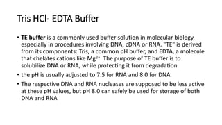Tris HCl- EDTA Buffer
• TE buffer is a commonly used buffer solution in molecular biology,
especially in procedures involving DNA, cDNA or RNA. "TE" is derived
from its components: Tris, a common pH buffer, and EDTA, a molecule
that chelates cations like Mg2+. The purpose of TE buffer is to
solubilize DNA or RNA, while protecting it from degradation.
• the pH is usually adjusted to 7.5 for RNA and 8.0 for DNA
• The respective DNA and RNA nucleases are supposed to be less active
at these pH values, but pH 8.0 can safely be used for storage of both
DNA and RNA
 