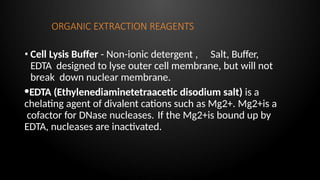 ORGANIC EXTRACTION REAGENTS
• Cell Lysis Buffer - Non-ionic detergent , Salt, Buffer,
EDTA designed to lyse outer cell membrane, but will not
break down nuclear membrane.
•EDTA (Ethylenediaminetetraacetic disodium salt) is a
chelating agent of divalent cations such as Mg2+. Mg2+is a
cofactor for DNase nucleases. If the Mg2+is bound up by
EDTA, nucleases are inactivated.
 