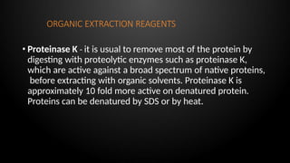 ORGANIC EXTRACTION REAGENTS
• Proteinase K - it is usual to remove most of the protein by
digesting with proteolytic enzymes such as proteinase K,
which are active against a broad spectrum of native proteins,
before extracting with organic solvents. Proteinase K is
approximately 10 fold more active on denatured protein.
Proteins can be denatured by SDS or by heat.
 