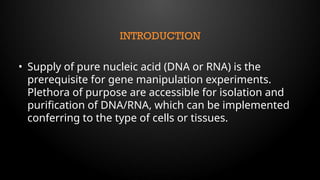 INTRODUCTION
• Supply of pure nucleic acid (DNA or RNA) is the
prerequisite for gene manipulation experiments.
Plethora of purpose are accessible for isolation and
purification of DNA/RNA, which can be implemented
conferring to the type of cells or tissues.
 