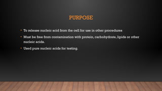 PURPOSE
• To release nucleic acid from the cell for use in other procedures
• Must be free from contamination with protein, carbohydrate, lipids or other
nucleic acids.
• Used pure nucleic acids for testing.
 