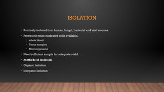ISOLATION
• Routinely isolated from human, fungal, bacterial and viral sources.
• Pretreat to make nucleated cells available,
• whole blood
• Tissue samples
• Microorganisms
• Need sufficient sample for adequate yield.
• Methods of isolation
• Organic Isolation
• Inorganic Isolation
 