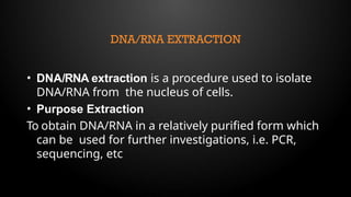 DNA/RNA EXTRACTION
• DNA/RNA extraction is a procedure used to isolate
DNA/RNA from the nucleus of cells.
• Purpose Extraction
To obtain DNA/RNA in a relatively purified form which
can be used for further investigations, i.e. PCR,
sequencing, etc
 