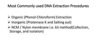 Most Commonly used DNA Extraction Procedures
 Organic (Phenol-Chloroform) Extraction
 Inorganic (Proteinase K and Salting out)
 NCM / Nylon membrane i.e. kit method(Collection,
Storage, and Isolation)
 
