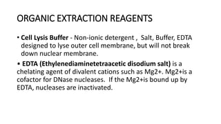 ORGANIC EXTRACTION REAGENTS
• Cell Lysis Buffer - Non-ionic detergent , Salt, Buffer, EDTA
designed to lyse outer cell membrane, but will not break
down nuclear membrane.
• EDTA (Ethylenediaminetetraacetic disodium salt) is a
chelating agent of divalent cations such as Mg2+. Mg2+is a
cofactor for DNase nucleases. If the Mg2+is bound up by
EDTA, nucleases are inactivated.
 