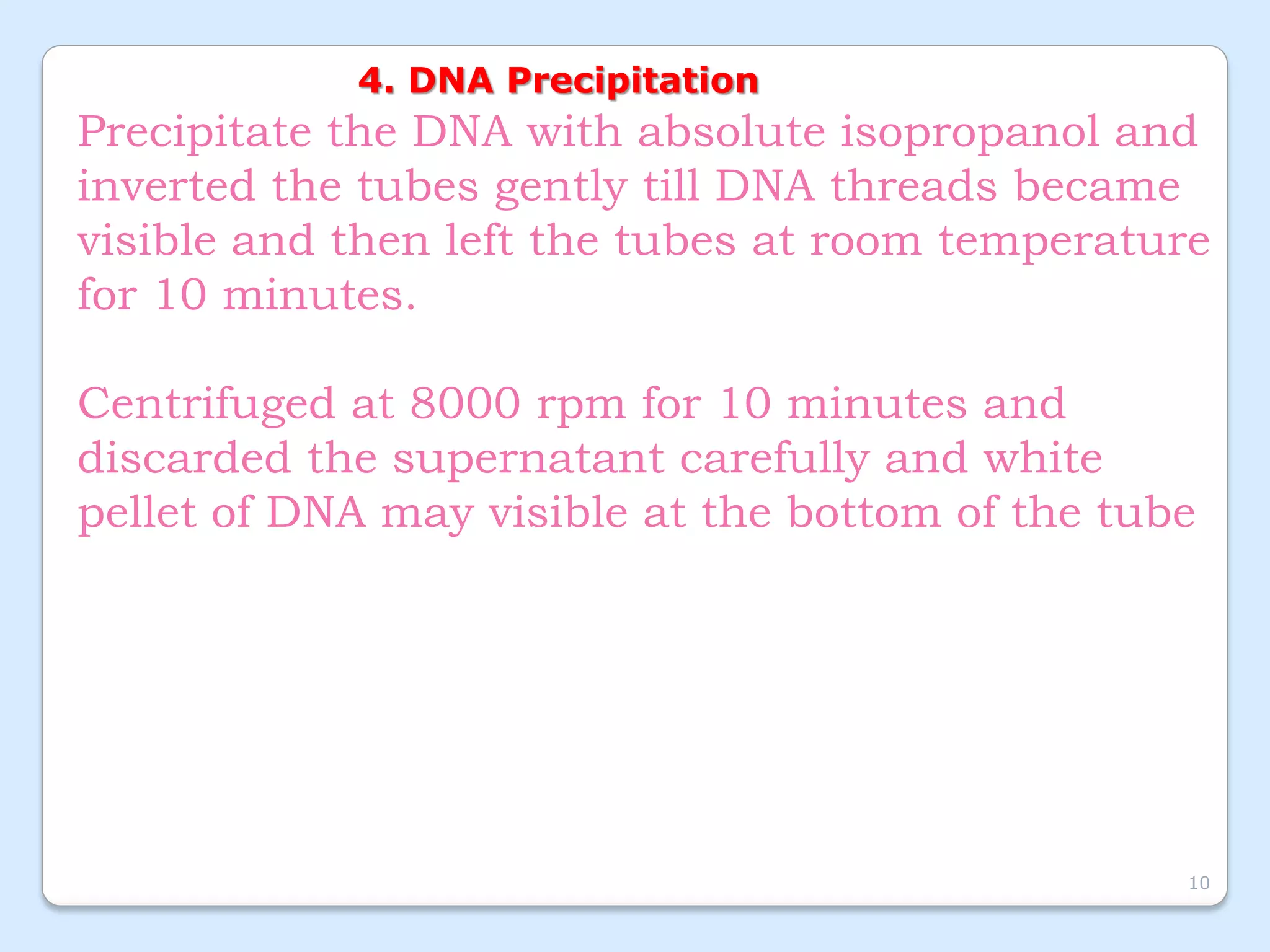 4. DNA Precipitation
Precipitate the DNA with absolute isopropanol and
inverted the tubes gently till DNA threads became
visible and then left the tubes at room temperature
for 10 minutes.
Centrifuged at 8000 rpm for 10 minutes and
discarded the supernatant carefully and white
pellet of DNA may visible at the bottom of the tube
10
 