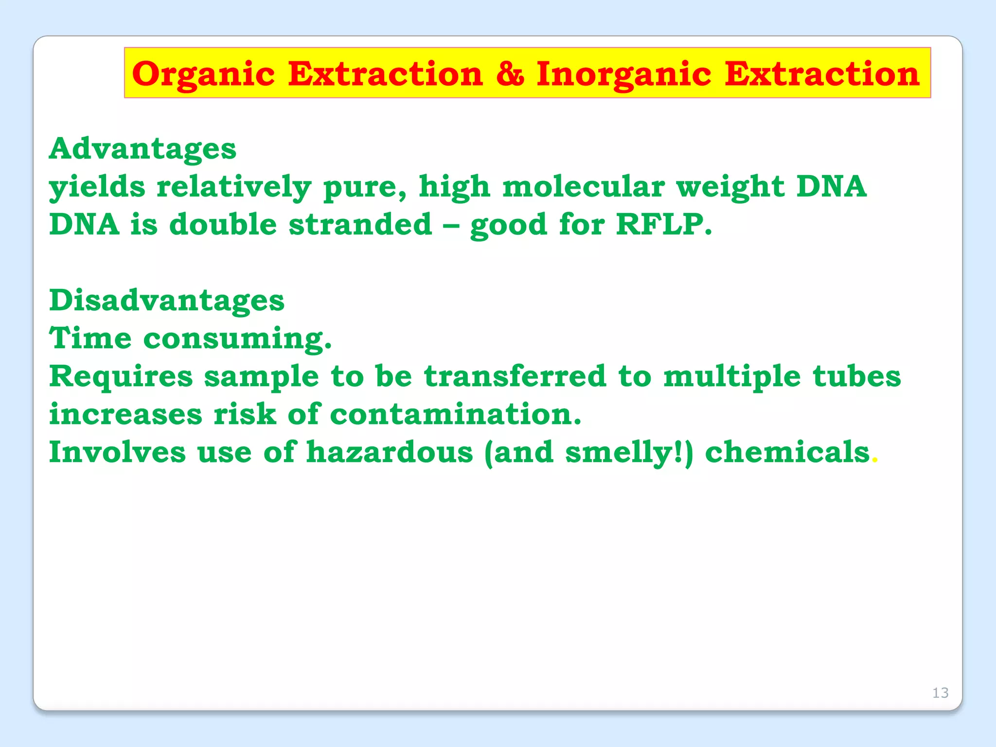 Organic Extraction & Inorganic Extraction
Advantages
yields relatively pure, high molecular weight DNA
DNA is double stranded – good for RFLP.
Disadvantages
Time consuming.
Requires sample to be transferred to multiple tubes
increases risk of contamination.
Involves use of hazardous (and smelly!) chemicals.
13
 