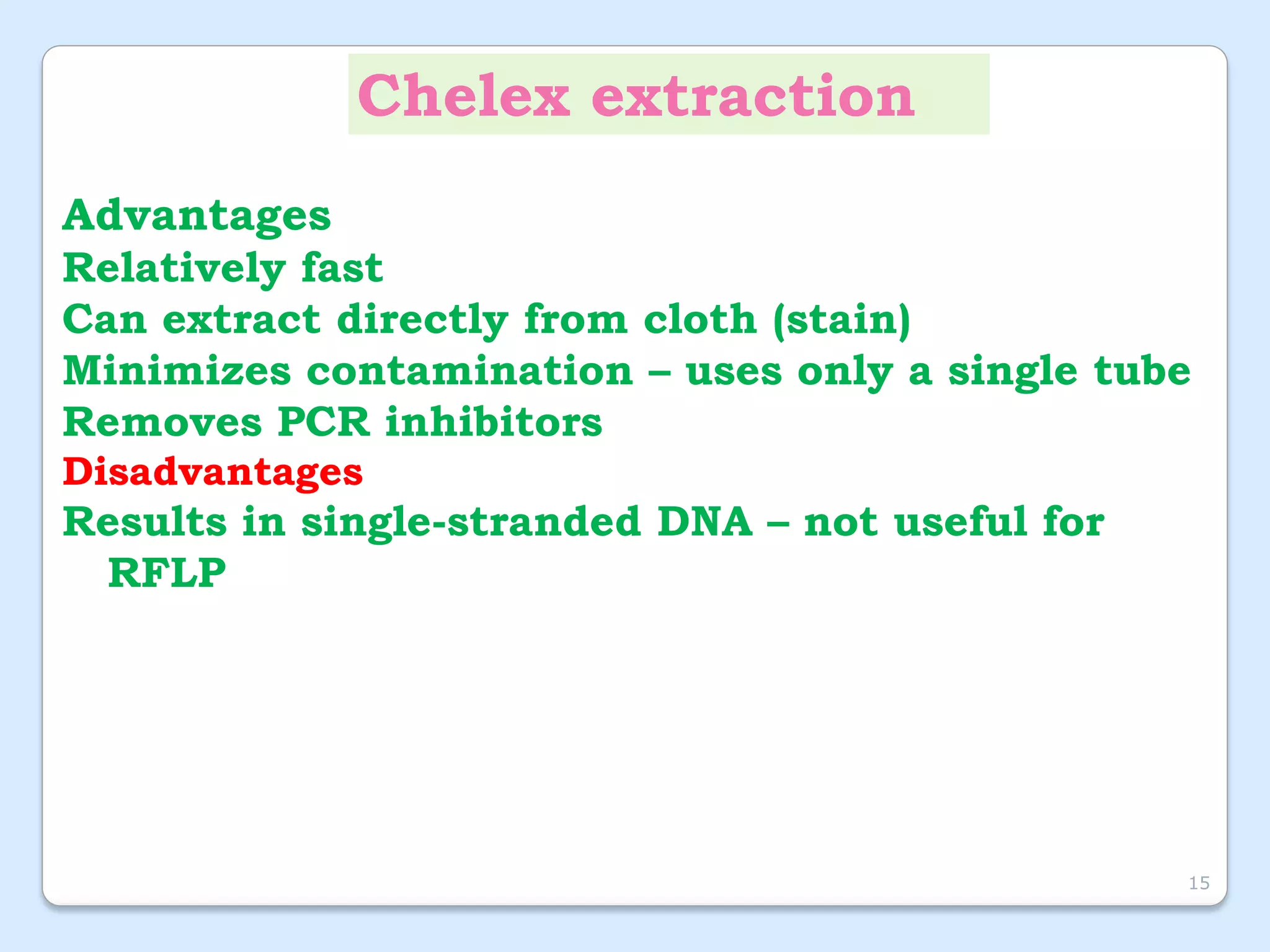Chelex extraction
Advantages
Relatively fast
Can extract directly from cloth (stain)
Minimizes contamination – uses only a single tube
Removes PCR inhibitors
Disadvantages
Results in single-stranded DNA – not useful for
RFLP
15
 