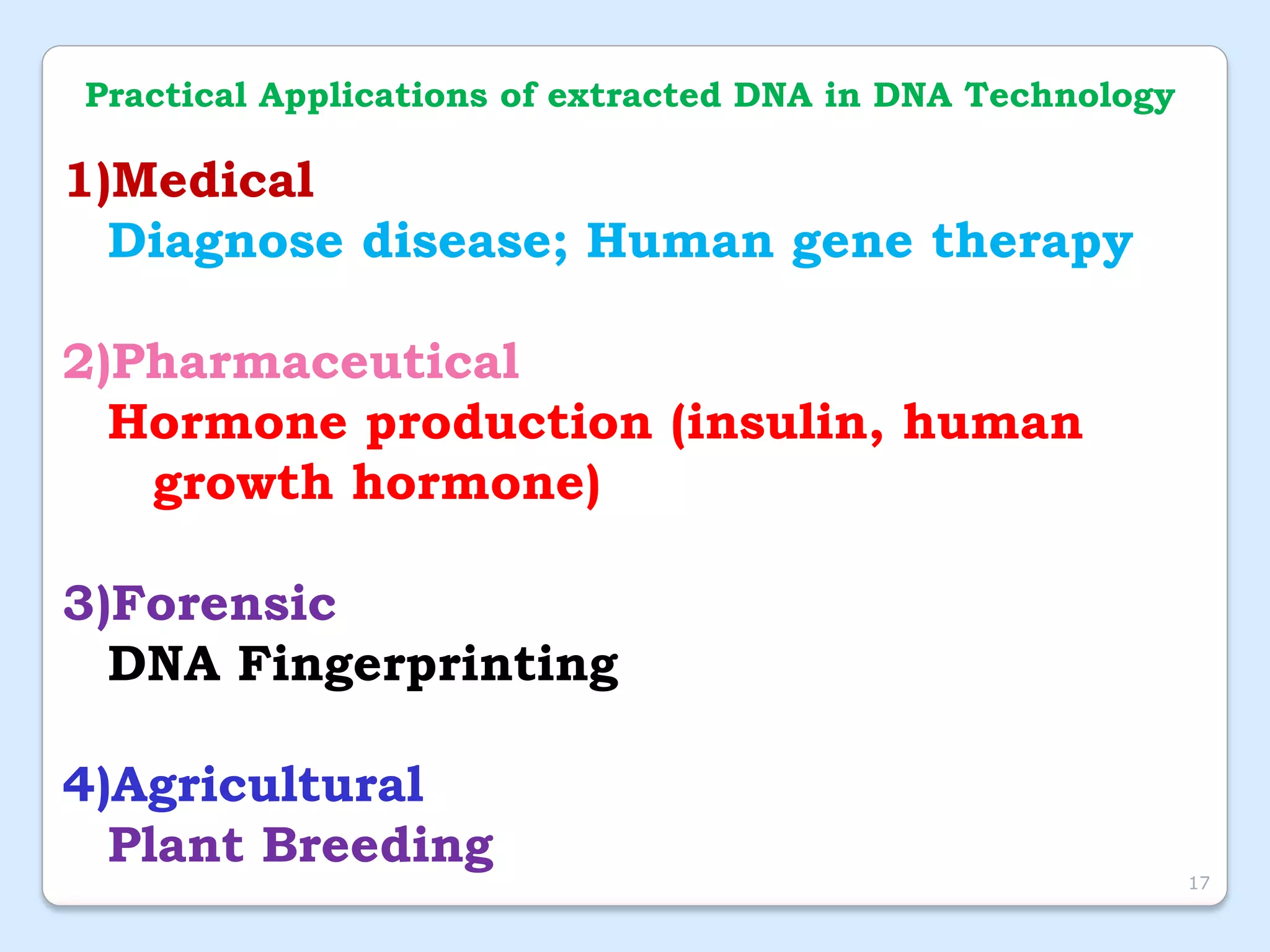 Practical Applications of extracted DNA in DNA Technology
1)Medical
Diagnose disease; Human gene therapy
2)Pharmaceutical
Hormone production (insulin, human
growth hormone)
3)Forensic
DNA Fingerprinting
4)Agricultural
Plant Breeding
17
 