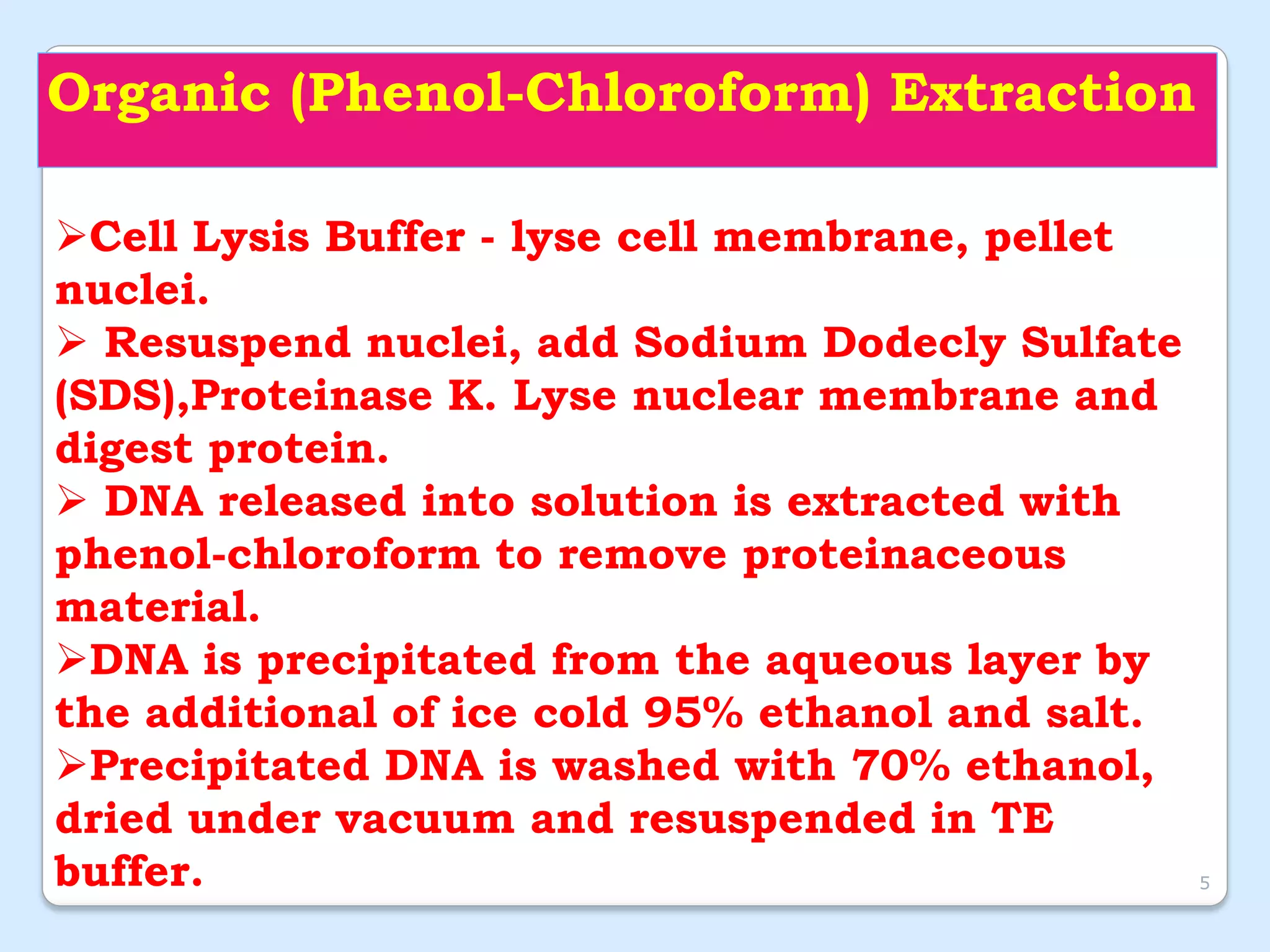 Organic (Phenol-Chloroform) Extraction
Cell Lysis Buffer - lyse cell membrane, pellet
nuclei.
 Resuspend nuclei, add Sodium Dodecly Sulfate
(SDS),Proteinase K. Lyse nuclear membrane and
digest protein.
 DNA released into solution is extracted with
phenol-chloroform to remove proteinaceous
material.
DNA is precipitated from the aqueous layer by
the additional of ice cold 95% ethanol and salt.
Precipitated DNA is washed with 70% ethanol,
dried under vacuum and resuspended in TE
buffer. 5
 