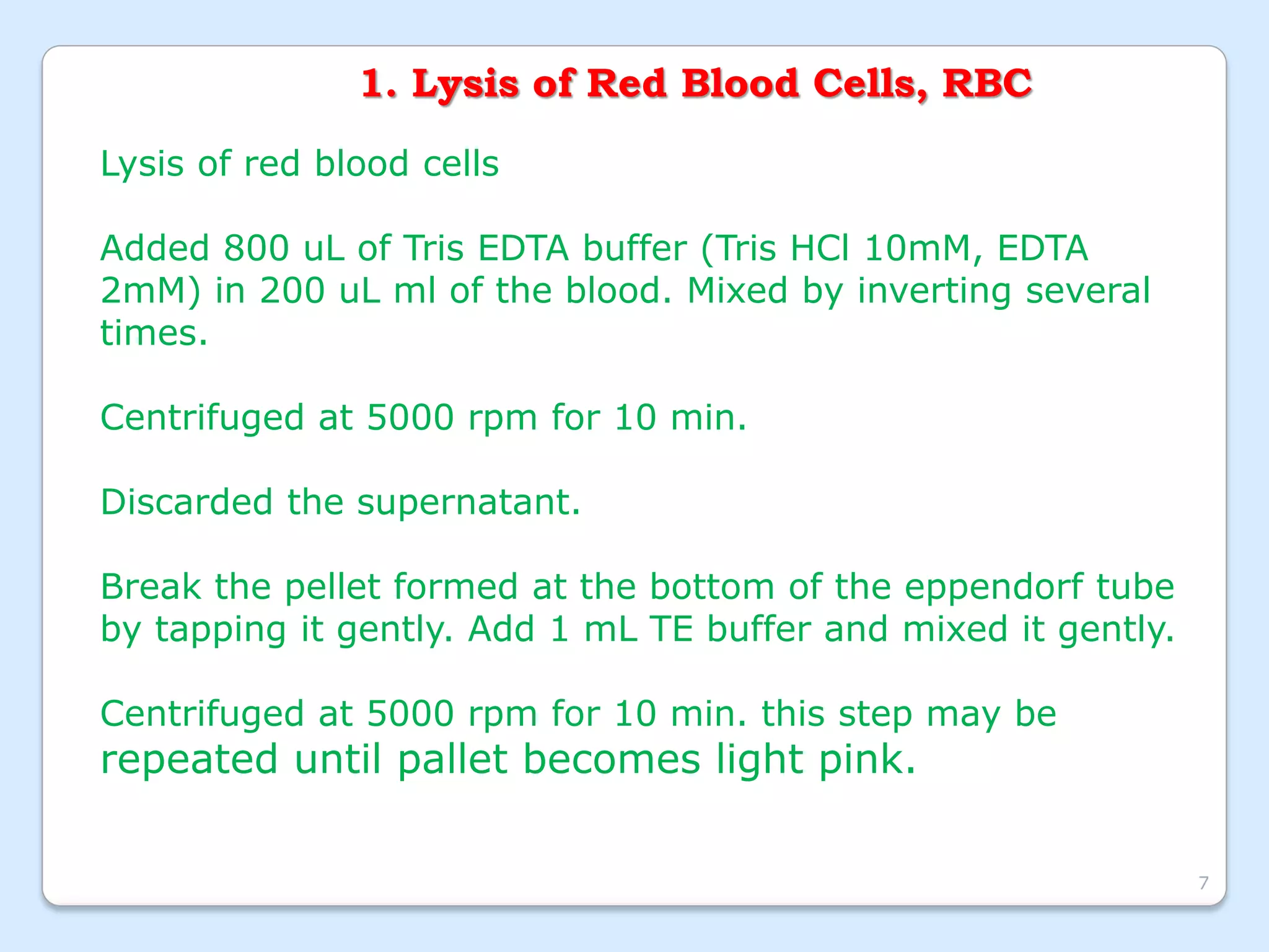 1. Lysis of Red Blood Cells, RBC
Lysis of red blood cells
Added 800 uL of Tris EDTA buffer (Tris HCl 10mM, EDTA
2mM) in 200 uL ml of the blood. Mixed by inverting several
times.
Centrifuged at 5000 rpm for 10 min.
Discarded the supernatant.
Break the pellet formed at the bottom of the eppendorf tube
by tapping it gently. Add 1 mL TE buffer and mixed it gently.
Centrifuged at 5000 rpm for 10 min. this step may be
repeated until pallet becomes light pink.
7
 