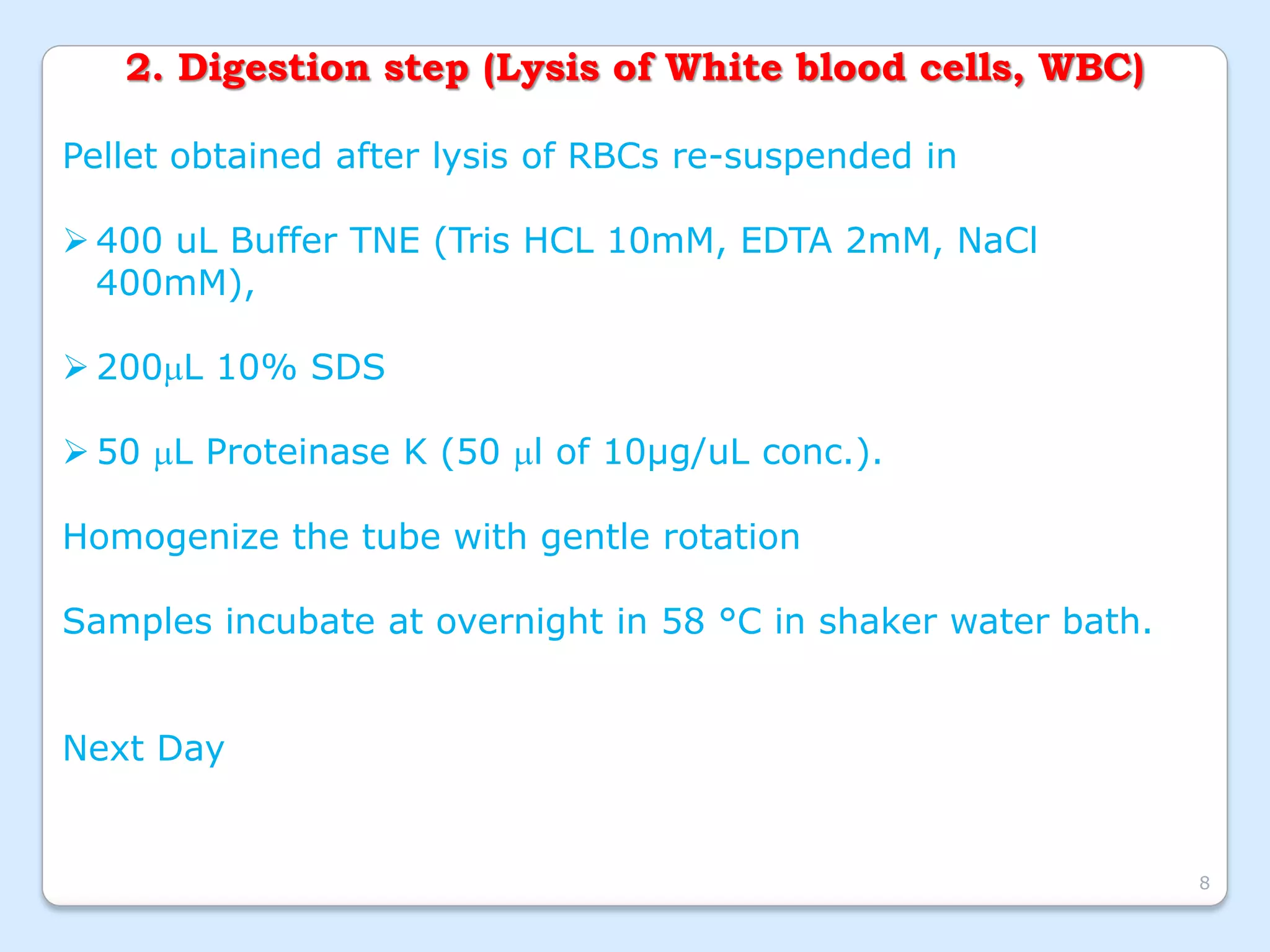 2. Digestion step (Lysis of White blood cells, WBC)
Pellet obtained after lysis of RBCs re-suspended in
 400 uL Buffer TNE (Tris HCL 10mM, EDTA 2mM, NaCl
400mM),
 200L 10% SDS
 50 L Proteinase K (50 l of 10µg/uL conc.).
Homogenize the tube with gentle rotation
Samples incubate at overnight in 58 °C in shaker water bath.
Next Day
8
 