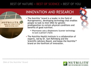 BEST OF NATURE   + BEST OF SCIENCE   = BEST OF YOU INNOVATION AND RESEARCH The Nutrilite ™  brand is a leader in the field of Nutrigenomics, developing technology that enables people to look to their DNA for genetic predisposition to certain physical conditions and benefits of good nutrition. Pharmanex uses a Biophotonic Scanner technology to scan a person’s hand. The Nutrilite Health Institute is a collaboration of experts, led by Dr. Sam Rehnborg and the Scientific Advisory Board, and keeps the Nutrilite™ brand on the forefront of innovation. DNA of the Nutrilite ™  Brand 