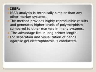 ISSR:
 ISSR analysis is technically simpler than any
other marker systems.
 The method provides highly reproducible results
and generates higher levels of polymorphism
compared to other markers in many systems.
 The advantage lies in long primer length.
 For separation and visualization of bands
Agarose gel electrophoresis is conducted.
 