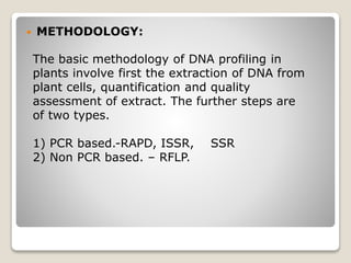  METHODOLOGY:
The basic methodology of DNA profiling in
plants involve first the extraction of DNA from
plant cells, quantification and quality
assessment of extract. The further steps are
of two types.
1) PCR based.-RAPD, ISSR, SSR
2) Non PCR based. – RFLP.
 