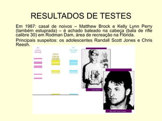 RESULTADOS DE TESTES
Em 1987: casal de noivos – Matthew Brock e Kelly Lynn Perry
(também estuprada) – é achado baleado na cabeça (bala de rifle
calibre 30) em Rodman Dam, área de recreação na Flórida.
Principais suspeitos: os adolescentes Randall Scott Jones e Chris
Reesh.
 