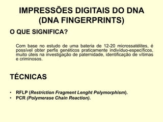 IMPRESSÕES DIGITAIS DO DNA
(DNA FINGERPRINTS)
O QUE SIGNIFICA?
Com base no estudo de uma bateria de 12-20 microssatélites, é
possível obter perfis genéticos praticamente indivíduo-específicos,
muito úteis na investigação de paternidade, identificação de vítimas
e criminosos.
TÉCNICAS
• RFLP (Restriction Fragment Lenght Polymorphism).
• PCR (Polymerase Chain Reaction).
 