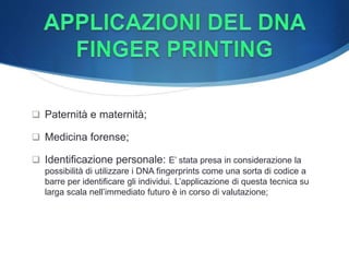  Paternità e maternità;
 Medicina forense;
 Identificazione personale: E’ stata presa in considerazione la
possibilità di utilizzare i DNA fingerprints come una sorta di codice a
barre per identificare gli individui. L’applicazione di questa tecnica su
larga scala nell’immediato futuro è in corso di valutazione;
 