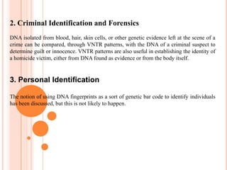 3. Personal IdentificationDNA fingerprinting has also been thought of as a future method of identification. The way it would work is that a sample of DNA could be analyzed on spot and compared to a database of specific DNA belonging to authorized personnel. While DNA is the ultimate bar code, it would be too expensive and impractical to use DNA fingerprinting for personal identification while other means of identification such as picture ID and social security numbers (although both can be faked) are available.DNA  FINGERPRINTING( DNA  PROFILING )