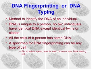 DNA Fingerprinting or DNA
            Typing
• Method to identify the DNA of an individual
• DNA is unique to a person, no two individuals
  have identical DNA except identical twins or
  clones
• All the cells of a person has same DNA
• A specimen for DNA fingerprinting can be any
  type of cell
        – Blood, saliva, sperm, muscle, teeth, bones or any DNA bearing
          cell



                                                                      2
 
