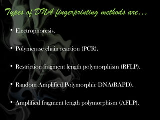 Types of DNA fingerprinting methods are…
• Electrophoresis.
• Polymerase chain reaction (PCR).
• Restriction fragment length polymorphism (RFLP).
• Random Amplified Polymorphic DNA(RAPD).
• Amplified fragment length polymorphism (AFLP).

 