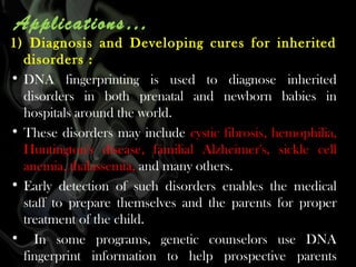 Applications…

1) Diagnosis and Developing cures for inherited
disorders :
• DNA fingerprinting is used to diagnose inherited
disorders in both prenatal and newborn babies in
hospitals around the world.
• These disorders may include cystic fibrosis, hemophilia,
Huntington's disease, familial Alzheimer's, sickle cell
anemia, thalassemia, and many others.
• Early detection of such disorders enables the medical
staff to prepare themselves and the parents for proper
treatment of the child.
• In some programs, genetic counselors use DNA
fingerprint information to help prospective parents

 