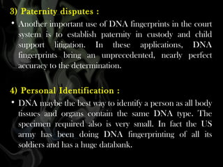 3) Paternity disputes :
• Another important use of DNA fingerprints in the court
system is to establish paternity in custody and child
support litigation. In these applications, DNA
fingerprints bring an unprecedented, nearly perfect
accuracy to the determination.
4) Personal Identification :
• DNA maybe the best way to identify a person as all body
tissues and organs contain the same DNA type. The
specimen required also is very small. In fact the US
army has been doing DNA fingerprinting of all its
soldiers and has a huge databank.

 