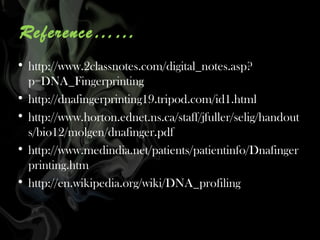 Reference……
• http://www.2classnotes.com/digital_notes.asp?
p=DNA_Fingerprinting
• http://dnafingerprinting19.tripod.com/id1.html
• http://www.horton.ednet.ns.ca/staff/jfuller/selig/handout
s/bio12/molgen/dnafinger.pdf
• http://www.medindia.net/patients/patientinfo/Dnafinger
printing.htm
• http://en.wikipedia.org/wiki/DNA_profiling

 