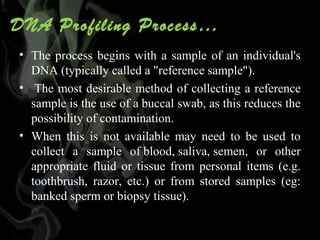 DNA Profiling Process…
• The  process  begins  with  a  sample  of  an  individual's 
DNA (typically called a "reference sample").
•  The most desirable method of collecting a reference 
sample is the use of a buccal swab, as this reduces the 
possibility of contamination. 
• When  this  is  not  available  may  need  to  be  used  to 
collect  a  sample  of blood, saliva, semen,  or  other 
appropriate  fluid  or  tissue  from  personal  items  (e.g. 
toothbrush,  razor,  etc.)  or  from  stored  samples  (eg: 
banked sperm or biopsy tissue).

 