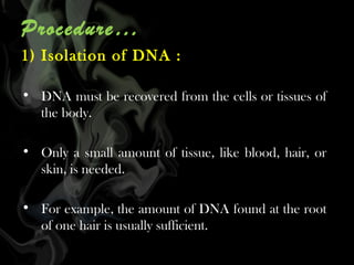 Procedure…
1) Isolation of DNA :
• DNA must be recovered from the cells or tissues of
the body.
• Only a small amount of tissue, like blood, hair, or
skin, is needed.
• For example, the amount of DNA found at the root
of one hair is usually sufficient.

 