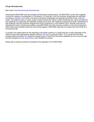 2-D gel electrophoresis
Main article: Two-dimensional gel electrophoresis
2-dimensional SDS-PAGE uses the principles and techniques outlined above. 2-D SDS-PAGE, as the name suggests,
involves the migration of polypeptides in 2 dimensions. For example, in the first dimension polypeptides are separated
according to isoelectric point, while in the second dimension polypeptides are separated according to their molecular
weight. The isoelectric point of a given protein is determined by the relative number of positively (e.g. lysine and arginine)
and negatively (e.g. glutamate and aspartate) charged amino acids, with negatively charged amino acids contributing to a
high isoelectric point and positively charged amino acids contributing to a low isoelectric point. Samples could also be
separated first under nonreducing conditions using SDS-PAGE and under reducing conditions in the second dimension,
which breaks apart disulfide bonds that hold subunits together. SDS-PAGE might also be coupled with urea-PAGE for a
2-dimensional gel.
In principle, this method allows for the separation of all cellular proteins on a single large gel. A major advantage of this
method is that it often distinguishes between different isoforms of a particular protein - e.g. a protein that has been
phosphorylated (by addition of a negatively charged group). Proteins that have been separated can be cut out of the gel
and then analysed by mass spectrometry, which identifies the protein.
Please refer to reference articles for examples of the application of 2-D SDS PAGE.
 