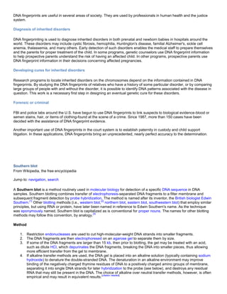 DNA fingerprints are useful in several areas of society. They are used by professionals in human health and the justice
system.
Diagnosis of inherited disorders
DNA fingerprinting is used to diagnose inherited disorders in both prenatal and newborn babies in hospitals around the
world. These disorders may include cystic fibrosis, hemophilia, Huntington's disease, familial Alzheimer's, sickle cell
anemia, thalassemia, and many others. Early detection of such disorders enables the medical staff to prepare themselves
and the parents for proper treatment of the child. In some programs, genetic counselors use DNA fingerprint information
to help prospective parents understand the risk of having an affected child. In other programs, prospective parents use
DNA fingerprint information in their decisions concerning affected pregnancies.
Developing cures for inherited disorders
Research programs to locate inherited disorders on the chromosomes depend on the information contained in DNA
fingerprints. By studying the DNA fingerprints of relatives who have a history of some particular disorder, or by comparing
large groups of people with and without the disorder, it is possible to identify DNA patterns associated with the disease in
question. This work is a necessary first step in designing an eventual genetic cure for these disorders.
Forensic or criminal
FBI and police labs around the U.S. have begun to use DNA fingerprints to link suspects to biological evidence-blood or
semen stains, hair, or items of clothing-found at the scene of a crime. Since 1987, more than 150 cases have been
decided with the assistance of DNA fingerprint evidence.
Another important use of DNA fingerprints in the court system is to establish paternity in custody and child support
litigation. In these applications, DNA fingerprints bring an unprecedented, nearly perfect accuracy to the determination.
Southern blot
From Wikipedia, the free encyclopedia
Jump to: navigation, search
A Southern blot is a method routinely used in molecular biology for detection of a specific DNA sequence in DNA
samples. Southern blotting combines transfer of electrophoresis-separated DNA fragments to a filter membrane and
subsequent fragment detection by probe hybridization. The method is named after its inventor, the British biologist Edwin
Southern.
[1]
Other blotting methods (i.e., western blot,
[2]
northern blot, eastern blot, southwestern blot) that employ similar
principles, but using RNA or protein, have later been named in reference to Edwin Southern's name. As the technique
was eponymously named, Southern blot is capitalized as is conventional for proper nouns. The names for other blotting
methods may follow this convention, by analogy.
[3]
Method
1. Restriction endonucleases are used to cut high-molecular-weight DNA strands into smaller fragments.
2. The DNA fragments are then electrophoresed on an agarose gel to separate them by size.
3. If some of the DNA fragments are larger than 15 kb, then prior to blotting, the gel may be treated with an acid,
such as dilute HCl, which depurinates the DNA fragments, breaking the DNA into smaller pieces, thus allowing
more efficient transfer from the gel to membrane.
4. If alkaline transfer methods are used, the DNA gel is placed into an alkaline solution (typically containing sodium
hydroxide) to denature the double-stranded DNA. The denaturation in an alkaline environment may improve
binding of the negatively charged thymine residues of DNA to a positively charged amino groups of membrane,
separating it into single DNA strands for later hybridization to the probe (see below), and destroys any residual
RNA that may still be present in the DNA. The choice of alkaline over neutral transfer methods, however, is often
empirical and may result in equivalent results.
[citation needed]
 