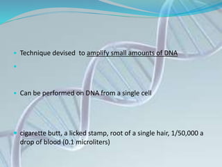 • Technique devised to amplify small amounts of DNA
•
• Can be performed on DNA from a single cell
 cigarette butt, a licked stamp, root of a single hair, 1/50,000 a
drop of blood (0.1 microliters)
 