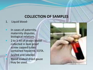 COLLECTION OF SAMPLES
1. Liquid blood-
 In cases of paternity,
maternity disputes,
biological relations.
 2 to 5 ml of drawn blood
collected in leak proof
screw capped tubes
contained heparine, EDTA.
 Sealed and labeled.
 Blood soaked dried gauze
may be used.
 