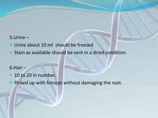 5.Urine –
 Urine about 10 ml should be freezed
 Stain as available should be sent in a dried condition.
6.Hair –
 10 to 20 in number.
 Picked up with forceps without damaging the root.
 
