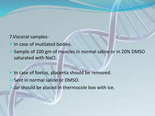 7.Visceral samples-
 In case of mutilated bodies.
 Sample of 100 gm of muscles in normal saline or in 20% DMSO
saturated with NaCl.
 In case of foetus, placenta should be removed.
 Sent in normal saline or DMSO.
 Jar should be placed in thermocole box with ice.
 