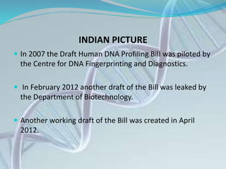 INDIAN PICTURE
 In 2007 the Draft Human DNA Profiling Bill was piloted by
the Centre for DNA Fingerprinting and Diagnostics.
 In February 2012 another draft of the Bill was leaked by
the Department of Biotechnology.
 Another working draft of the Bill was created in April
2012.
 