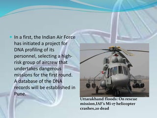  In a first, the Indian Air Force
has initiated a project for
DNA profiling of its
personnel, selecting a high-
risk group of aircrew that
undertakes dangerous
missions for the first round.
A database of the DNA
records will be established in
Pune.
Uttarakhand floods: On rescue
mission,IAF’s Mi-17 helicopter
crashes,20 dead
 