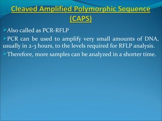 Also called as PCR-RFLP
PCR can be used to amplify very small amounts of DNA,
usually in 2-3 hours, to the levels required for RFLP analysis.
Therefore, more samples can be analyzed in a shorter time.
 