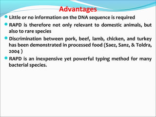 Advantages
Little or no information on the DNA sequence is required
RAPD is therefore not only relevant to domestic animals, but
also to rare species
Discrimination between pork, beef, lamb, chicken, and turkey
has been demonstrated in processed food (Saez, Sanz, & Toldra,
2004 )
RAPD is an inexpensive yet powerful typing method for many
bacterial species.
 