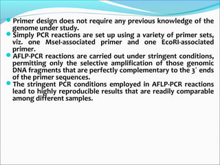 Primer design does not require any previous knowledge of the
genome under study.
Simply PCR reactions are set up using a variety of primer sets,
viz. one MseI-associated primer and one EcoRI-associated
primer.
AFLP-PCR reactions are carried out under stringent conditions,
permitting only the selective amplification of those genomic
DNA fragments that are perfectly complementary to the 3 ends′
of the primer sequences.
The stringent PCR conditions employed in AFLP-PCR reactions
lead to highly reproducible results that are readily comparable
among different samples.
 