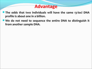 Advantage
The odds that two individuals will have the same 13-loci DNA
profile is about one in a billion.
We do not need to sequence the entire DNA to distinguish it
from another sample DNA.
 