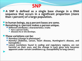 SNP
►A SNP is defined as a single base change in a DNA
sequence that occurs in a significant proportion (more
than 1 percent) of a large population.
In human beings, 99.9 percent bases are same.
Remaining 0.1 percent makes a person unique.
Different attributes / characteristics / traits
 how a person looks,
 diseases he or she develops.
These variations can be:
Harmless (change in phenotype)
Harmful (diabetes, cancer, heart disease, Huntington's disease, and
hemophilia )
Latent (variations found in coding and regulatory regions, are not
harmful on their own, and the change in each gene only becomes
apparent under certain conditions e.g. susceptibility to lung cancer)
►
 