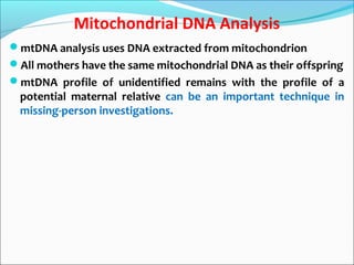 Mitochondrial DNA Analysis
mtDNA analysis uses DNA extracted from mitochondrion
All mothers have the same mitochondrial DNA as their offspring
mtDNA profile of unidentified remains with the profile of a
potential maternal relative can be an important technique in
missing-person investigations.
 
