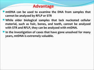 Advantage
mtDNA can be used to examine the DNA from samples that
cannot be analyzed by RFLP or STR
While older biological samples that lack nucleated cellular
material, such as hair, bones, and teeth, cannot be analyzed
with STR and RFLP, they can be analyzed with mtDNA.
In the investigation of cases that have gone unsolved for many
years, mtDNA is extremely valuable.
 