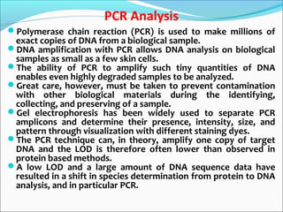 PCR Analysis
Polymerase chain reaction (PCR) is used to make millions of
exact copies of DNA from a biological sample.
DNA amplification with PCR allows DNA analysis on biological
samples as small as a few skin cells.
The ability of PCR to amplify such tiny quantities of DNA
enables even highly degraded samples to be analyzed.
Great care, however, must be taken to prevent contamination
with other biological materials during the identifying,
collecting, and preserving of a sample.
Gel electrophoresis has been widely used to separate PCR
amplicons and determine their presence, intensity, size, and
pattern through visualization with different staining dyes.
The PCR technique can, in theory, amplify one copy of target
DNA and the LOD is therefore often lower than observed in
protein based methods.
A low LOD and a large amount of DNA sequence data have
resulted in a shift in species determination from protein to DNA
analysis, and in particular PCR.
 
